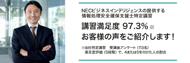 NECビジネスインテリジェンスの提供する情報処理安全確保支援士特定講習 講習満足度※　97.3％ お客様の声をご紹介します！※当社特定講習　受講後アンケート（113名）　満足度評価（5段階）で、4または5を付けた人の割合