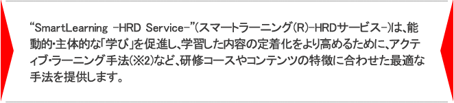 “SmartLearning -HRD Service-”は能動的・主体的な「学び」を促進し、学習した内容の定着化をより高めるために、アクティブ・ラーニング手法(※2)など、研修コースやコンテンツの特徴に合わせた最適な手法を提供します。